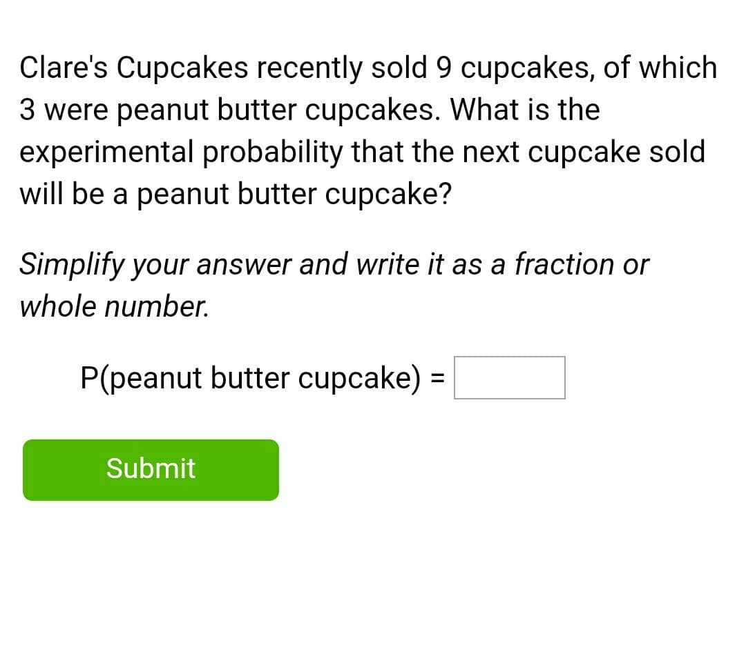 Clare's Cupcakes recently sold 9 cupcakes, of which
3 were peanut butter cupcakes. What is the
experimental probability that the next cupcake sold
will be a peanut butter cupcake?
Simplify your answer and write it as a fraction or
whole number.
P(peanut butter cupcake) =
%3D
Submit

