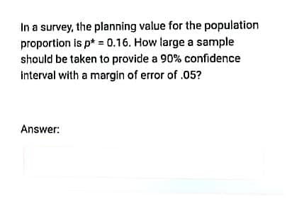 In a survey, the planning value for the population
proportion is p* = 0.16. How large a sample
should be taken to provide a 90% confidence
interval with a margin of error of .05?
Answer:
