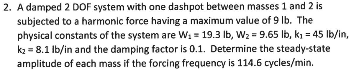 2. A damped 2 DOF system with one dashpot between masses 1 and 2 is
subjected to a harmonic force having a maximum value of 9 Ib. The
physical constants of the system are W1 = 19.3 lb, W2 = 9.65 lb, k1 = 45 lb/in,
k2 = 8.1 Ib/in and the damping factor is 0.1. Determine the steady-state
amplitude of each mass if the forcing frequency is 114.6 cycles/min.
%3D
