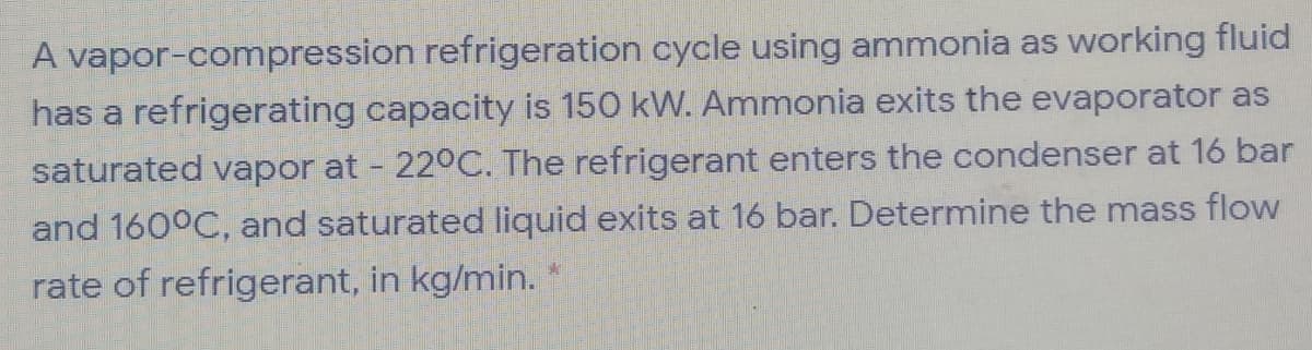 A vapor-compression refrigeration cycle using ammonia as working fluid
has a refrigerating capacity is 150 kW. Ammonia exits the evaporator as
saturated vapor at - 22°C. The refrigerant enters the condenser at 16 bar
and 160°C, and saturated liquid exits at 16 bar. Determine the mass flow
rate of refrigerant, in kg/min. *
