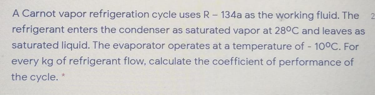 A Carnot vapor refrigeration cycle uses R- 134a as the working fluid. The
refrigerant enters the condenser as saturated vapor at 28°C and leaves as
2.
saturated liquid. The evaporator operates at a temperature of 10°C. For
every kg of refrigerant flow, calculate the coefficient of performance of
the cycle.

