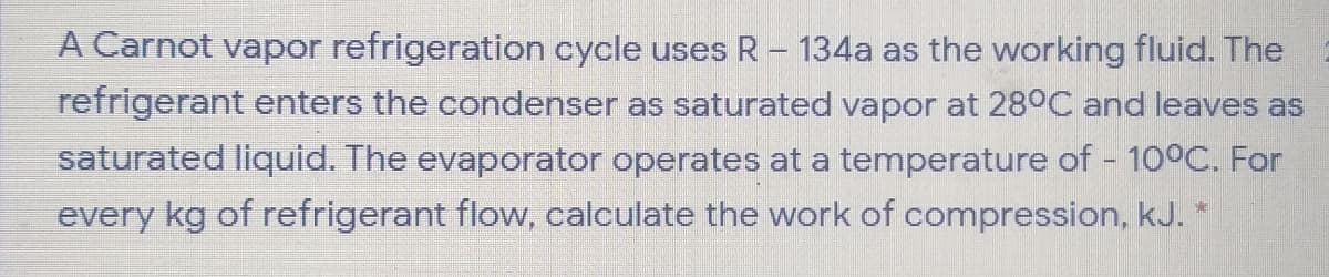 A Carnot vapor refrigeration cycle uses R- 134a as the working fluid. The
refrigerant enters the condenser as saturated vapor at 28°C and leaves as
saturated liquid. The evaporator operates at a temperature of 100C. For
every kg of refrigerant flow, calculate the work of compression, kJ. *
