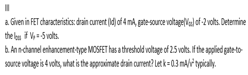 a. Given in FET characteristics: drain current (Id) of 4 mA, gate-source voltage(Vs) of -2 volts. Determine
the loss if V; = -5 volts.
b. An n-channel enhancement-type MOSFET has a threshold voltage of 2.5 volts. If the applied gate-to-
source voltage is 4 volts, what is the approximate drain current? Let k = 0.3 mA/v² typically.
