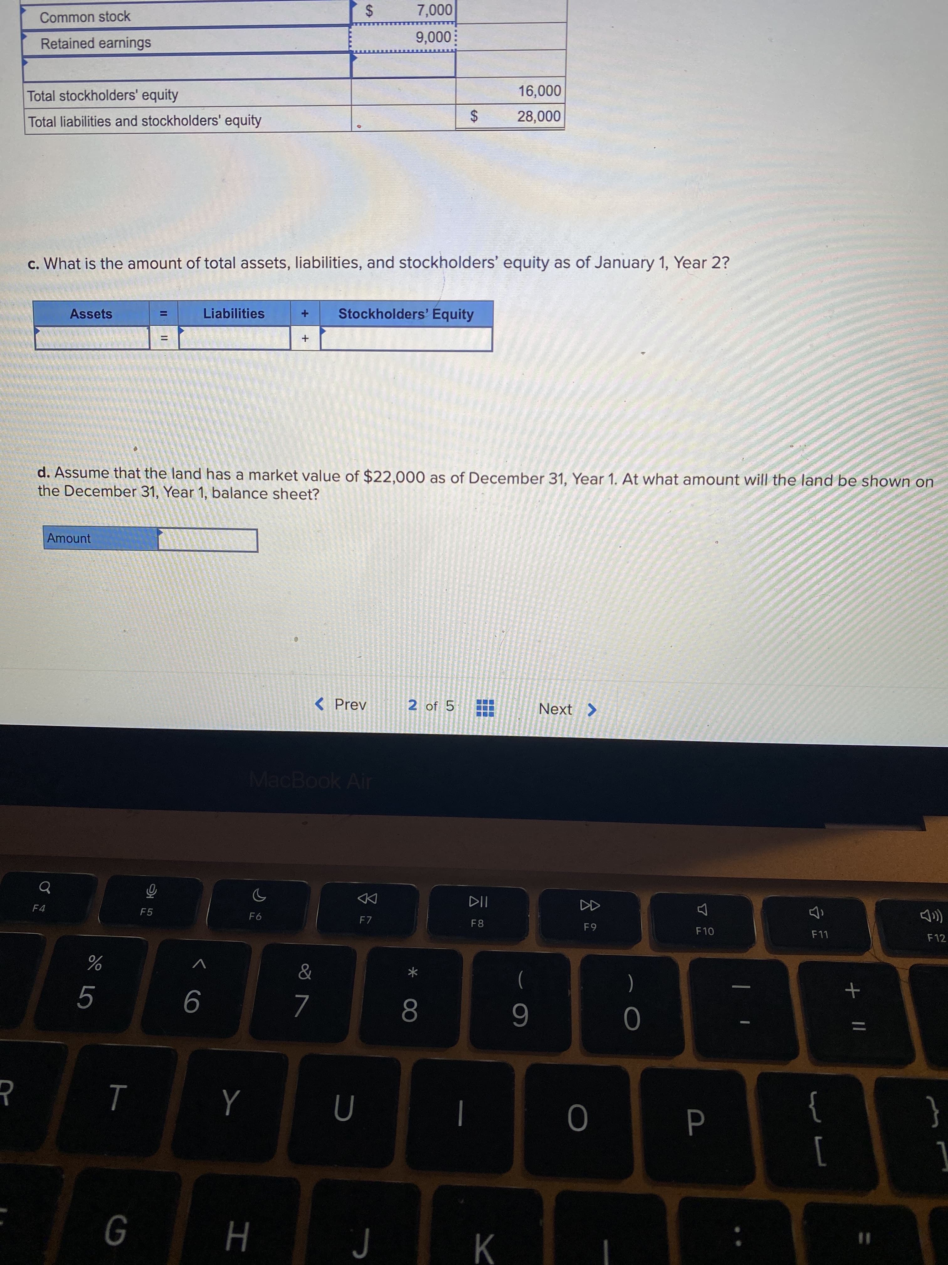 %24
00
%24
II
Common stock
000
Retained earnings
000'6
Total stockholders' equity
Total liabilities and stockholders' equity
c. What is the amount of total assets, liabilities, and stockholders' equity as of January 1, Year 2?
Liabilities
Stockholders' Equity
Assets
%D
d. Assume that the land has a market value of $22,000 as of December 31, Year 1. At what amount will the land be shown on
the December 31, Year 1, balance sheet?
Amount
< Prev
2 of 5
MacBook Air
DD
F4
F5
F6
F7
F10
F12
&
%
)
(
9
6
}
]
{
%3D
H

