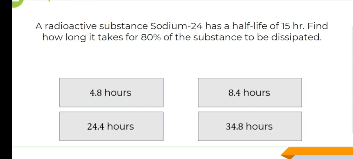 A radioactive substance Sodium-24 has a half-life of 15 hr. Find
how long it takes for 80% of the substance to be dissipated.
4.8 hours
8.4 hours
24.4 hours
34.8 hours
