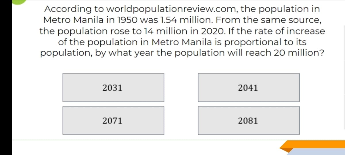 According to worldpopulationreview.com, the population in
Metro Manila in 1950 was 1.54 million. From the same source,
the population rose to 14 million in 2020. If the rate of increase
of the population in Metro Manila is proportional to its
population, by what year the population will reach 20 million?
2031
2041
2071
2081
