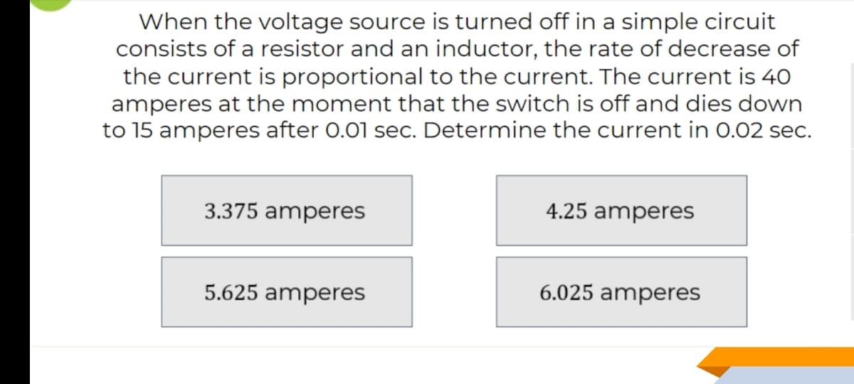 When the voltage source is turned off in a simple circuit
consists of a resistor and an inductor, the rate of decrease of
the current is proportional to the current. The current is 40
amperes at the moment that the switch is off and dies down
to 15 amperes after 0.01 sec. Determine the current in 0.02 sec.
3.375 amperes
4.25 amperes
5.625 amperes
6.025 amperes
