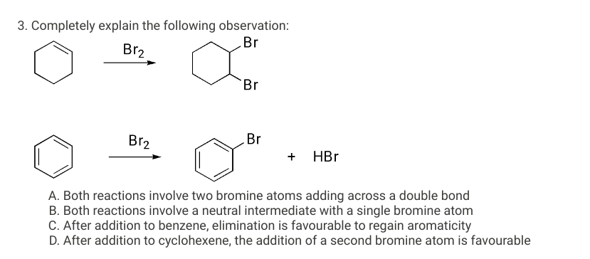 3. Completely explain the following observation:
Br
Br2
Br₂
Br
Br
+ HBr
A. Both reactions involve two bromine atoms adding across a double bond
B. Both reactions involve a neutral intermediate with a single bromine atom
C. After addition to benzene, elimination is favourable to regain aromaticity
D. After addition to cyclohexene, the addition of a second bromine atom is favourable