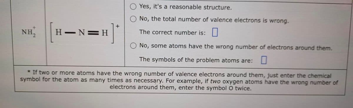 Yes, it's a reasonable structure.
No, the total number of valence electrons is wrong.
The correct number is:
O No, some atoms have the wrong number of electrons around them.
The symbols of the problem atoms are:
NHỊ [H-N=H]
* If two or more atoms have the wrong number of valence electrons around them, just enter the chemical
symbol for the atom as many times as necessary. For example, if two oxygen atoms have the wrong number of
electrons around them, enter the symbol O twice.