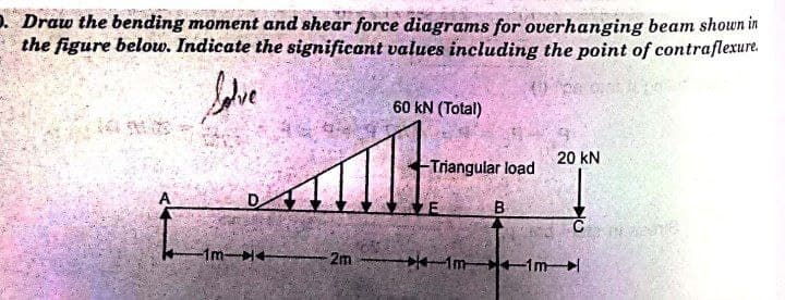 D. Draw the bending moment and shear force diagrams for overhanging beam shown in
the figure below. Indicate the significant values including the point of contraflexure.
60 kN (Total)
20 kN
Triangular load
A
B
1m
2m
Im 1m
