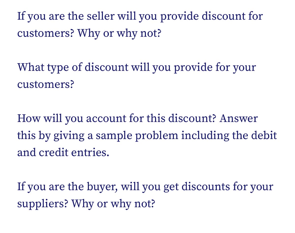If you are the seller will you provide discount for
customers? Why or why not?
What type of discount will you provide for your
customers?
How will you account for this discount? Answer
this by giving a sample problem including the debit
and credit entries.
If you are the buyer, will you get discounts for your
suppliers? Why or why not?
