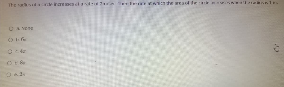 The radius of a circle increases at a rate of 2m/sec. Then the rate at which the area of the circle increases when the radius is 1 m.
O a. None
O b. 67
O c. 47
O d. 87
O e. 27
