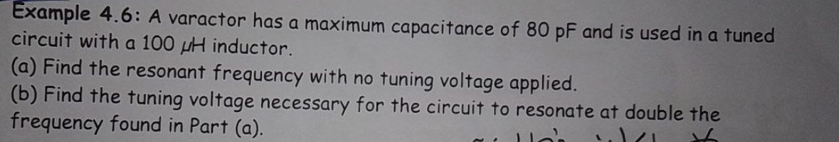 Example 4.6: A varactor has a maximum capacitance of 80 pF and is used in a tuned
circuit with a 100 uH inductor.
(a) Find the resonant frequency with no tuning voltage applied.
(b) Find the tuning voltage necessary for the circuit to resonate at double the
frequency found in Part (a).
..۱/۱