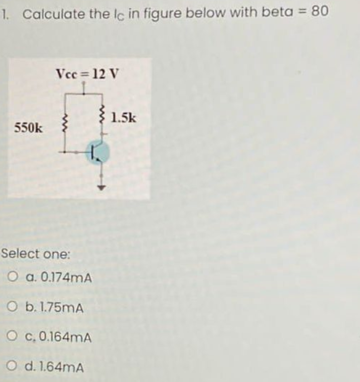 1. Calculate the lc in figure below with beta = 80
Vcc= 12 V
३1.
550k
Select one:
O a. 0.174mA
O b. 1.75mA
O c.0.164mA
O d. 1.64mA
€ 1.5k