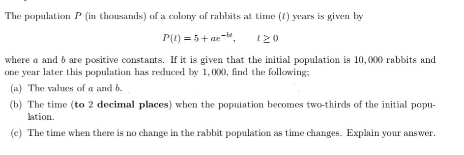The population P (in thousands) of a colony of rabbits at time (t) years is given by
P(t) = 5+ ae-bt
t20
where a and b are positive constants. If it is given that the initial population is 10, 000 rabbits and
one year later this population has reduced by 1, 000, find the following;
(a) The values of a and b.
(b) The time (to 2 decimal places) when the population becomes two-thirds of the initial popu-
lation.
(c) The time when there is no change in the rabbit population as time changes. Explain your answer.
