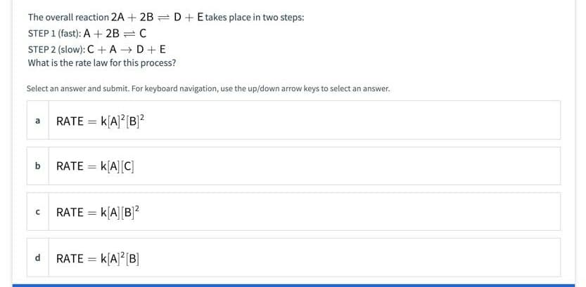 The overall reaction 2A + 2B = D+ Etakes place in two steps:
STEP 1 (fast): A + 2B = C
STEP 2 (slow): C +A D+E
What is the rate law for this process?
Select an answer and submit. For keyboard navigation, use the up/down arrow keys to select an answer.
RATE = k[A]? [B]2
b
RATE
k[A][C]
RATE = k[A] [B]?
RATE = k[A]2[B]
d

