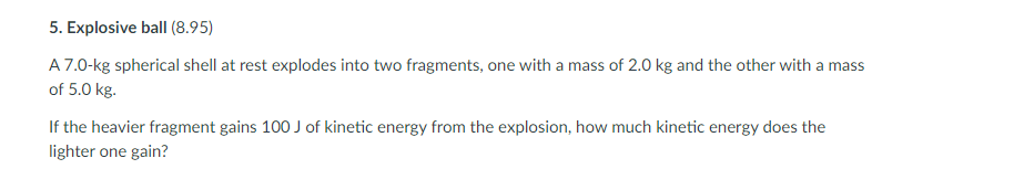 5. Explosive ball (8.95)
A7.0-kg spherical shell at rest explodes into two fragments, one with a mass of 2.0 kg and the other with a mass
of 5.0 kg.
If the heavier fragment gains 100 J of kinetic energy from the explosion, how much kinetic energy does the
lighter one gain?
