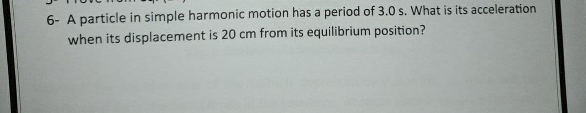 6- A particle in simple harmonic motion has a period of 3.0 s. What is its acceleration
when its displacement is 20 cm from its equilibrium position?
