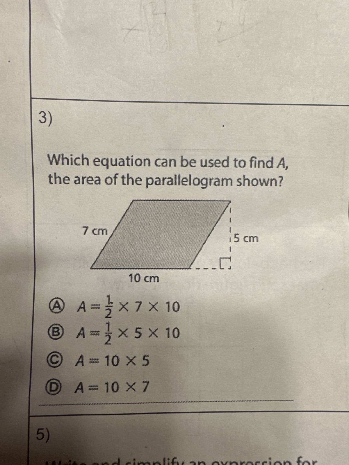 3)
Which equation can be used to find A,
the area of the parallelogram shown?
7 cm
10 cm
A
X X
A = ² × 7 × 10
® A=¹× 5 × 10
ⒸA= 10 x 5
X
DA= 10 x 7
5)
implif
i5 cm
..C