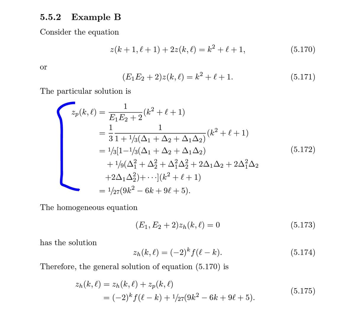 5.5.2 Example B
Consider the equation
z(k +1, l + 1) + 22(k, l) = k² + l + 1,
(5.170)
or
(E1E2 + 2)z(k, e) = k² + l + 1.
(5.171)
The particular solution is
Zp(k, l) =
1
(k² +l+1)
E1 E2 + 2
1
1
- (k² + l + 1)
31+ 1/3(A1 + A2 + A¡A2)
= /3[1-/3(A1 + A2 + A1A2)
+ 1/(A? + Až + AA? + 2A¡A2 + 2A{A2
+2A¡A})+ · · ·](k² +l+1)
= 1/27(9k2 – 6k + 9l + 5).
(5.172)
The homogeneous equation
(E1, E2 + 2)zh(k, l) = 0
(5.173)
has the solution
zn (k, l) = (-2)*f(l – k).
(5.174)
Therefore, the general solution of equation (5.170) is
Zn(k, l) = zh(k, l) + žp(k, l)
(5.175)
= (-2)* f(l – k) + 1/27(9k² – 6k + 9l + 5).
