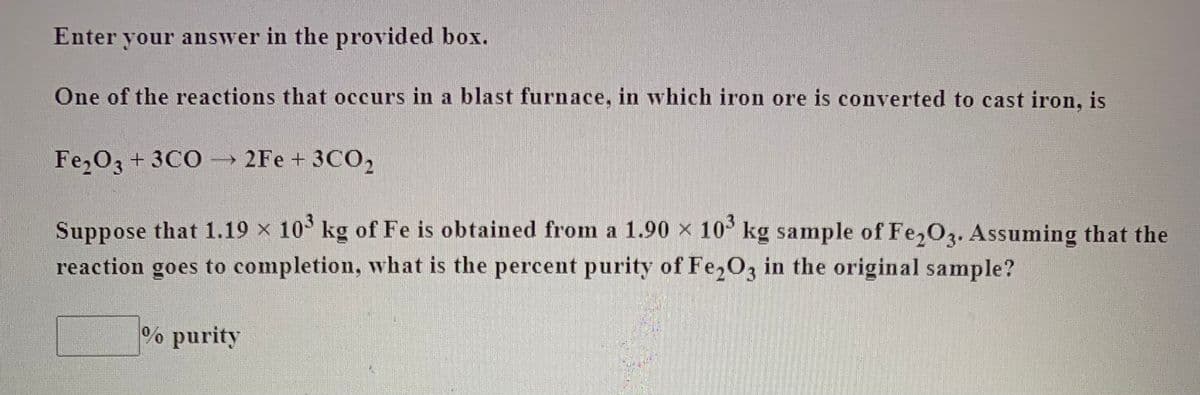 Enter your answer in the provided box.
One of the reactions that occurs in a blast furnace, in which iron ore is converted to cast iron, is
FezO3 + 3CO → 2Fe + 3CO2
Suppose that 1.19 × 10° kg of Fe is obtained from a 1.90 x 10 kg sample of Fe,O3. Assuming that the
reaction goes to completion, what is the percent purity of Fe,O3 in the original sample?
% purity
