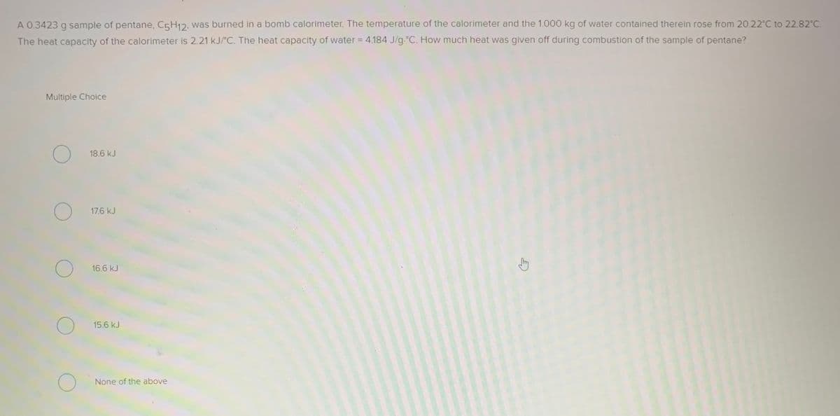 A 0.3423 g sample of pentane, C5H12. was burned in a bomb calorimeter. The temperature of the calorimeter and the 1.000 kg of water contained therein rose from 20.22°C to 22.82°C.
The heat capacity of the calorimeter is 2.21 kJ/°C. The heat capacity of water = 4.184 J/g.°C. How much heat was given off during combustion of the sample of pentane?
Multiple Choice
18.6 kJ
17.6 kJ
16.6 kJ
15.6 kJ
None of the above
