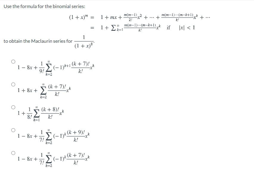 Use the formula for the binomial series:
(1 + x)" :
1+ mx +
m(m-1) 2
m(m-1).-(1n-k+1)k +.
+
...
...
2!
k!
1+ 2=1
o m(in-1).(m-k+1) k if
1지 < 1
k!
to obtain the Maclaurin series for
(1 + x)8*
1- 8x +
9!
k=2
(-1)*+1 (k + 7)!
k!
(k + 7)!
1+ 8x + >,
k!
00
k=2
00
(k + 8)!
1+
8!
k=1
k!
1– 8r + E(-1)*(k + 9)!
7!
k=2
k!
(k + 7)!
1- 8x +
7!
k=2
k!
