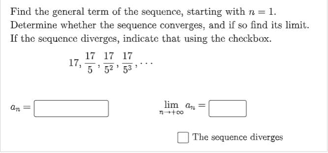 Find the general term of the sequence, starting with n = 1.
Determine whether the sequence converges, and if so find its limit.
If the sequence diverges, indicate that using the checkbox.
17 17 17
17,
5' 52 ' 53
lim an =
an =
The sequence diverges
