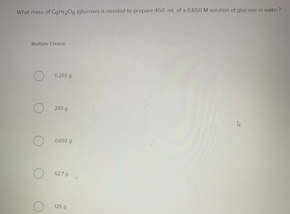 What mass of C6H1206 (glucose) is needed to prepare 450. mL of a 0.650 M solution of glucose in water?
Multiple Choice
0.293 g
293 g
0.692 g
52.7 g-
125 g
