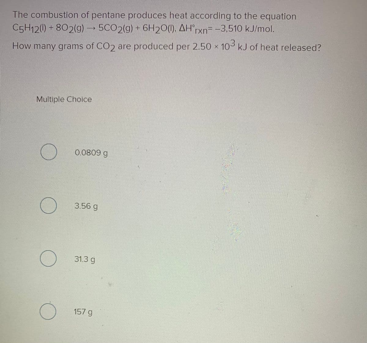 The combustion of pentane produces heat according to the equation
C5H12(1) + 802(g) 5CO2(g) + 6H20(1). AH°rxn= -3,510 kJ/mol.
How many grams of CO2 are produced per 2.50 x 10 kJ of heat released?
Multiple Choice
0.0809 g
3.56 g
31.3 g
157 g
