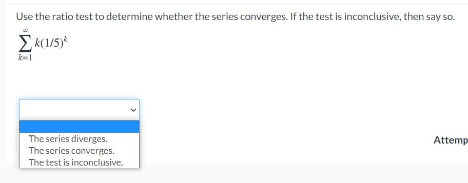 Use the ratio test to determine whether the series converges. If the test is inconclusive, then say so.
Ek(1/5)*
k=1
The series diverges.
Attemp
The series converges.
The test is inconclusive.
