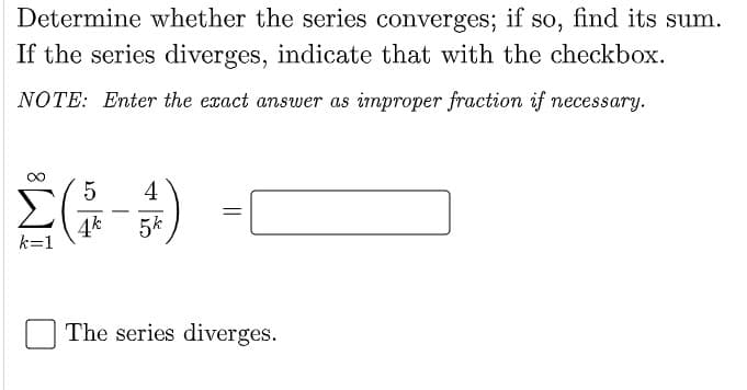Determine whether the series converges; if so, find its sum.
If the series diverges, indicate that with the checkbox.
NOTE: Enter the exact answer as improper fraction if necessary.
4
4k
k=1
5k
The series diverges.
||
