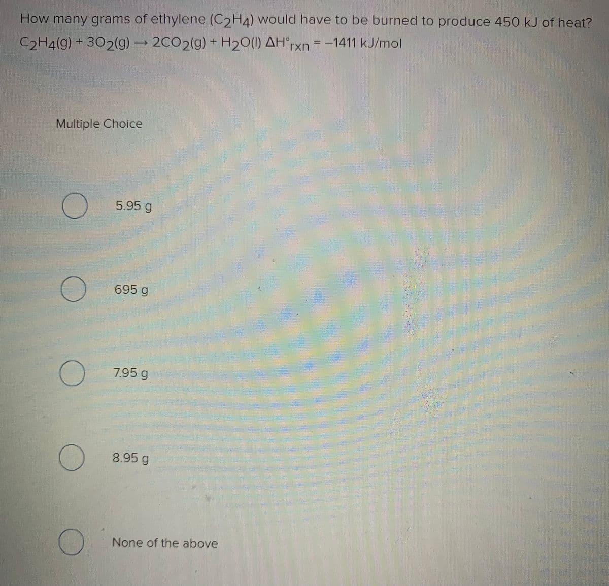 How many grams of ethylene (C2H4) would have to be burned to produce 450 kJ of heat?
= -1411 kJ/mol
C2H4(g) + 302(g) 2C02(g) + H20(1) AH°rxn=
Multiple Choice
5.95 g
695 g
7.95 g
8.95 g
None of the above
