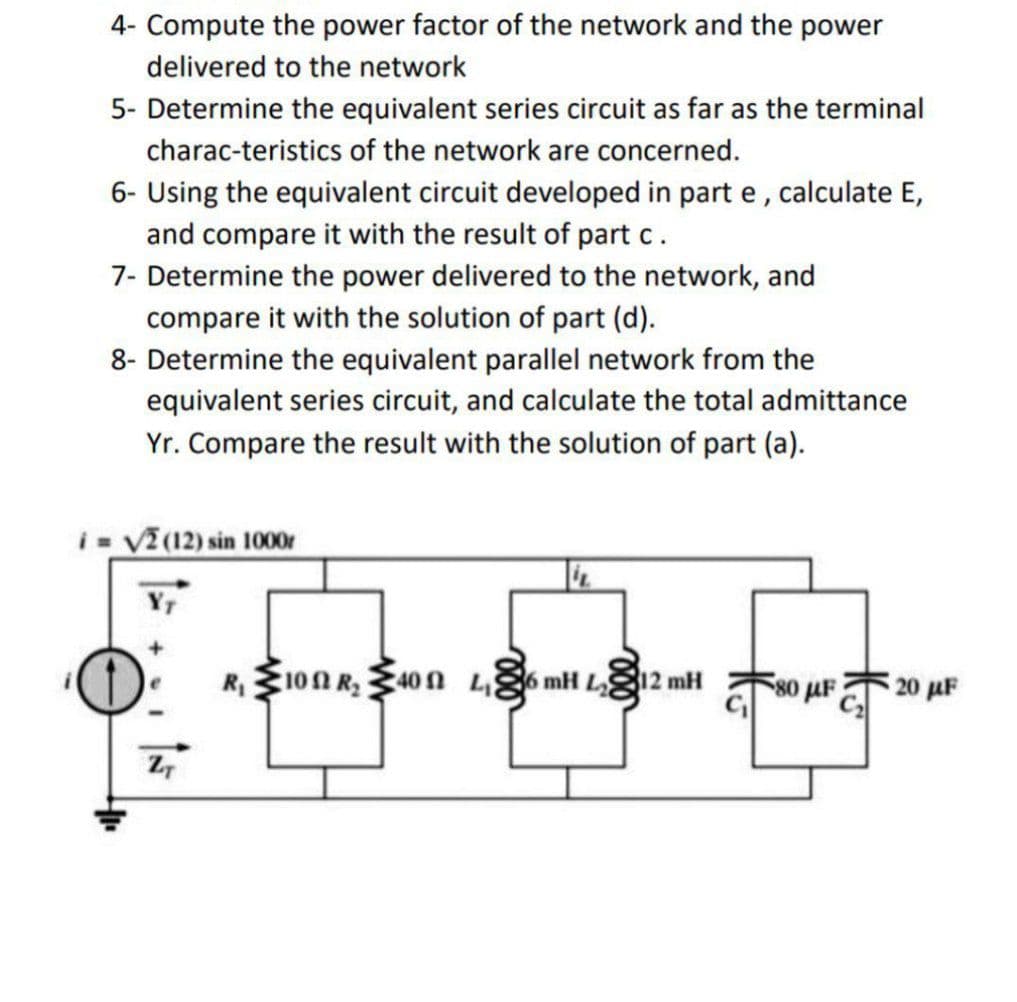 4- Compute the power factor of the network and the power
delivered to the network
5- Determine the equivalent series circuit as far as the terminal
charac-teristics of the network are concerned.
6- Using the equivalent circuit developed in part e, calculate E,
and compare it with the result of part c.
7- Determine the power delivered to the network, and
compare it with the solution of part (d).
8- Determine the equivalent parallel network from the
equivalent series circuit, and calculate the total admittance
Yr. Compare the result with the solution of part (a).
i= √2 (12) sin 1000r
ZT
4.
R₁100 R₂400 4,6 mH L12 mH
80 μF
20 µF