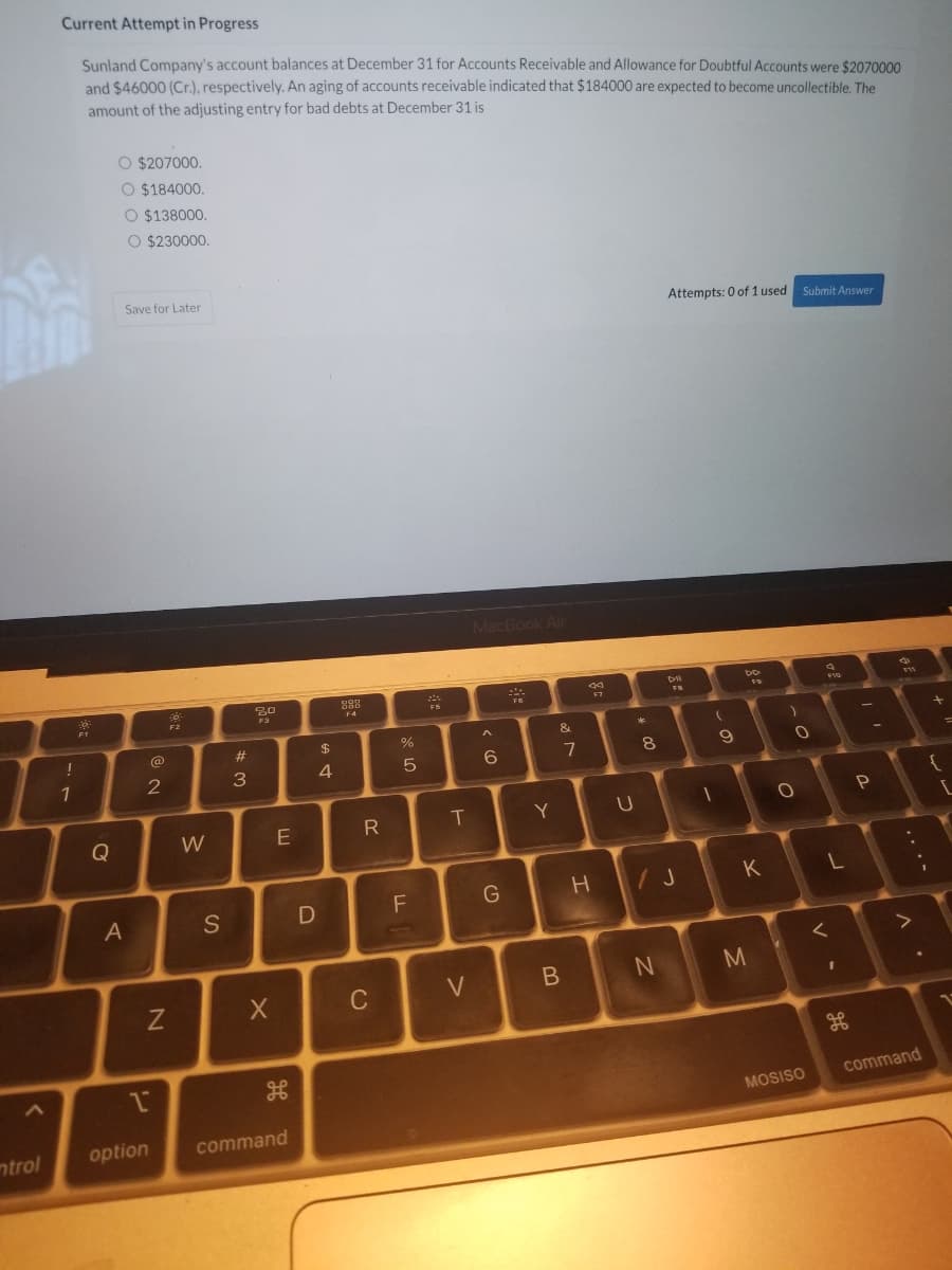 Current Attempt in Progress
Sunland Company's account balances at December 31 for Accounts Receivable and Allowance for Doubtful Accounts were $2070000
and $46000 (Cr.), respectively. An aging of accounts receivable indicated that $184000 are expected to become uncollectible. The
amount of the adjusting entry for bad debts at December 31 is
O $207000.
O $184000.
O $138000.
O $230000.
Save for Later
Attempts: 0 of 1 used Submit Answer
MacBook Air
F7
F4
F1
F2
!
@
%23
$
6.
8.
1
3.
R
T
Y
Q
W
H /J
K
A
S
C
V
command
MOSISO
ntrol
option
command
....
