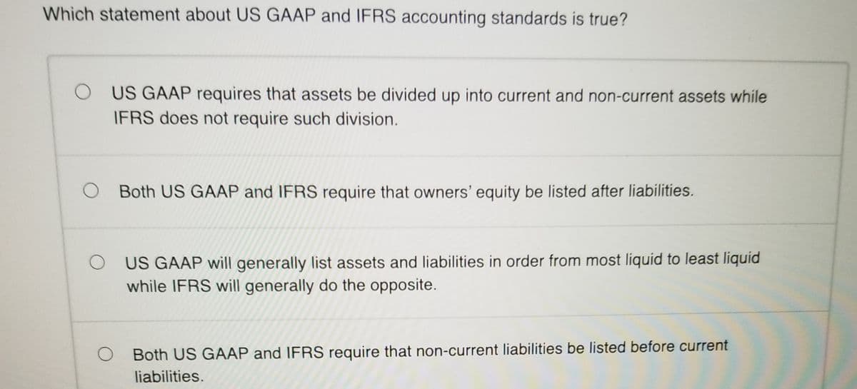 Which statement about US GAAP and IFRS accounting standards is true?
O US GAAP requires that assets be divided up into current and non-current assets while
IFRS does not require such division.
O Both US GAAP and IFRS require that owners' equity be listed after liabilities.
O US GAAP will generally list assets and liabilities in order from most liquid to least liquid
while IFRS will generally do the opposite.
Both US GAAP and IFRS require that non-current liabilities be listed before current
liabilities.
