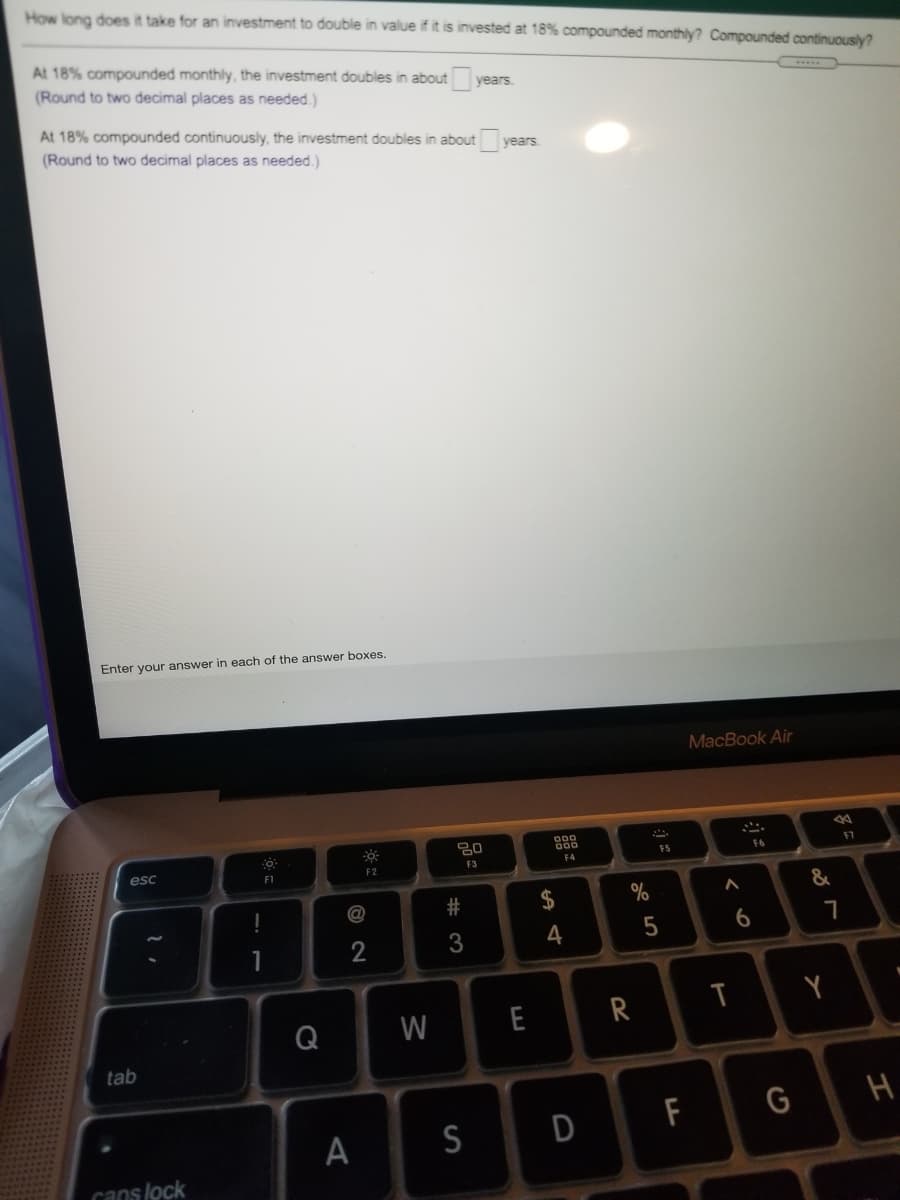 How long does it take for an investment to double in value if it is invested at 18% compounded monthly? Compounded continuously?
At 18% compounded monthly, the investment doubles in about
(Round to two decimal places as needed.)
years.
www
At 18% compounded continuously, the investment doubles in about ye
(Round to two decimal places as needed.)
years
Enter your answer in each of the answer boxes.
MacBook Air
FS
F6
F7
esc
F3
F4
F1
F2
2#
$
%
3
4
Q
W
E
tab
F
G
S
D
cans lock
く○
A.
