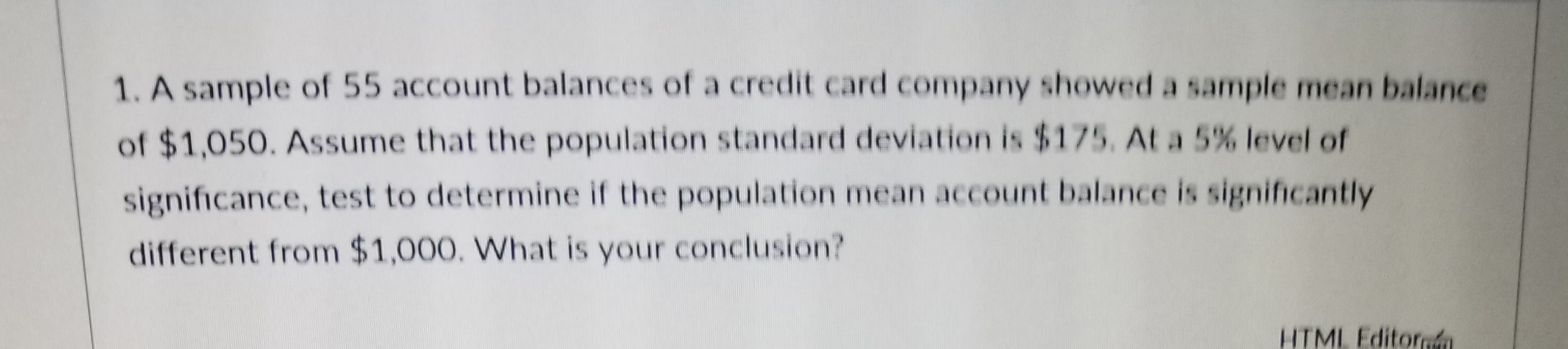 1. A sample of 55 account balances of a credit card company showed a sample mean balance
of $1,050. Assume that the population standard deviation is$175. At a 5% level of
significance, test to determine if the population mean account balance is significantly
different from $1,000. What is your conclusion?
HTMI Editora
