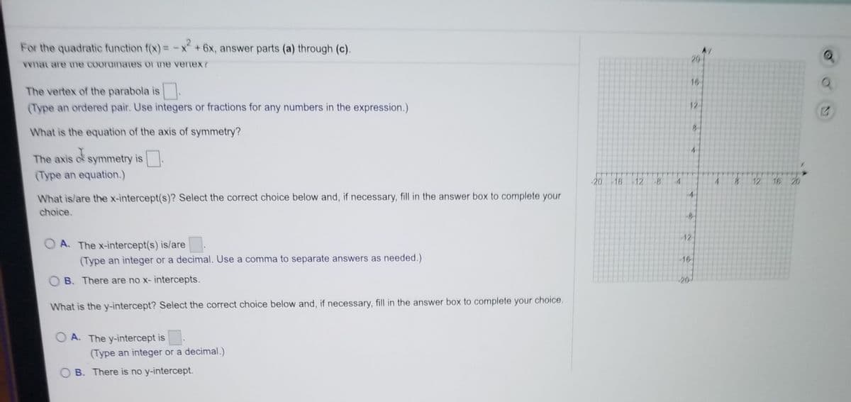 For the quadratic function f(x) = -x+6x, answer parts (a) through (c).
20
Vvnat are ne cooramaes or me venex?
16
The vertex of the parabola is.
(Type an ordered pair. Use integers or fractions for any numbers in the expression.)
12
What is the equation of the axis of symmetry?
4-
The axis o symmetry is
.
(Type an equation.)
-20 -16 -12
-8
4.
12
16 20
What is/are the x-intercept(s)? Select the correct choice below and, if necessary, fill in the answer box to complete your
choice.
12
O A. The x-intercept(s) is/are
(Type an integer or a decimal. Use a comma to separate answers as needed.)
-16
B. There are no x- intercepts.
20
What is the y-intercept? Select the correct choice below and, if necessary, fill in the answer box to complete your choice.
O A. The y-intercept is
(Type an integer or a decimal.)
O B. There is no y-intercept.
