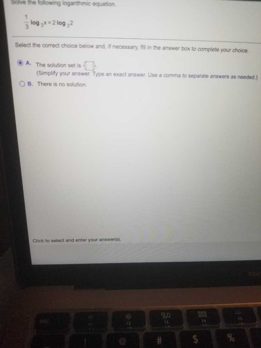 Solve the following logarithmic equation.
log 3x=2 log 32
3
Select the correct choice below and, if necessary, fill in the answer box to complete your choice.
A. The solution set is
(Simplify your answer. Type an exact answer. Use a comma to separate answers as needed.)
B. There is no solution.
Click to select and enter your answer(s).
80
D00
D00
FS
esc
F3
F4
F2
5M
%24
