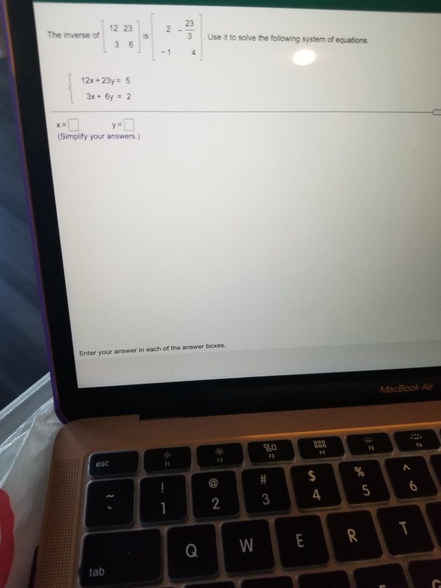 23
2 -
12 23
is
3 6
The inverse of
Use it to solve the following system of equations.
- 1
4
12x + 23y = 5
3x + 6y = 2
(Simplify your answers.)
Enter your answer in each of the answer boxes.
MacBook Air
000
600
FS
F6
F3
F4
esc
FI
F2
@
2
4
Q
W
E
R
tab
# 3

