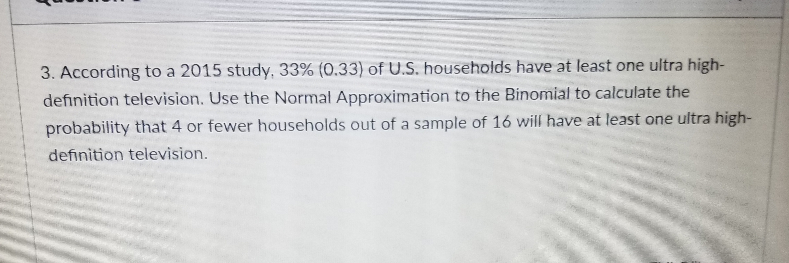 3. According to a 2015 study, 33% (033) of US, households have at least one ultra high-
definition television. Use the Normal Approximation to the Binomial to calculate the
probabilit
definition television.
y that 4 or fewer households out of a sample of 16 will have at least one ultra high-
