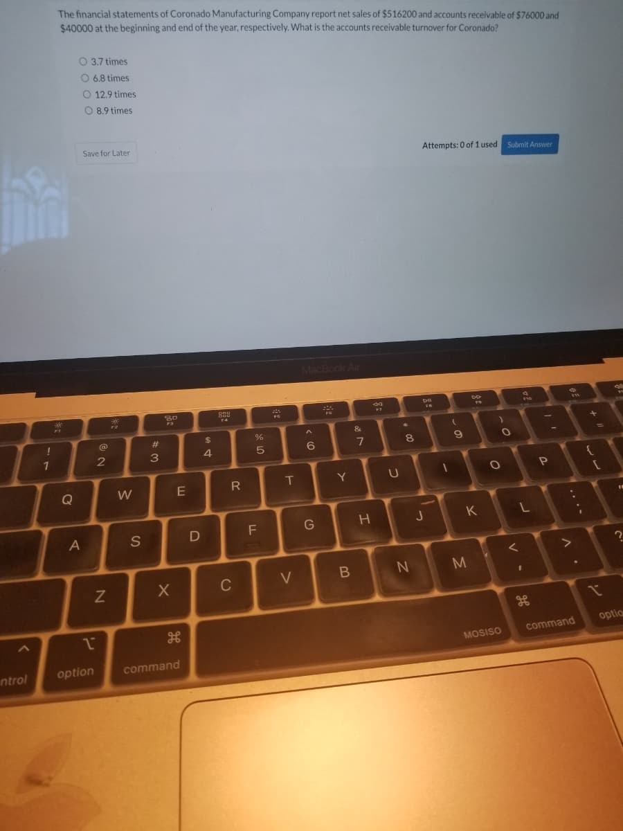 The financial statements of Coronado Manufacturing Company report net sales of $516200 and accounts receivable of $76000 and
$40000 at the beginning and end of the year, respectively. What is the accounts receivable turnover for Coronado?
O 3,7 times
O 6.8 times
O 12.9 times
O 8.9 times
Save for Later
Attempts: 0 of 1 used
Submit Answer
MacBook Air
15
F10
PC
F1
&
(a
23
$4
-A
8
1
3
4
R
Y
Q
E
K
F
G
A
S
C
V
optio
command
MOSISO
option
command
ntrol
.. .-
