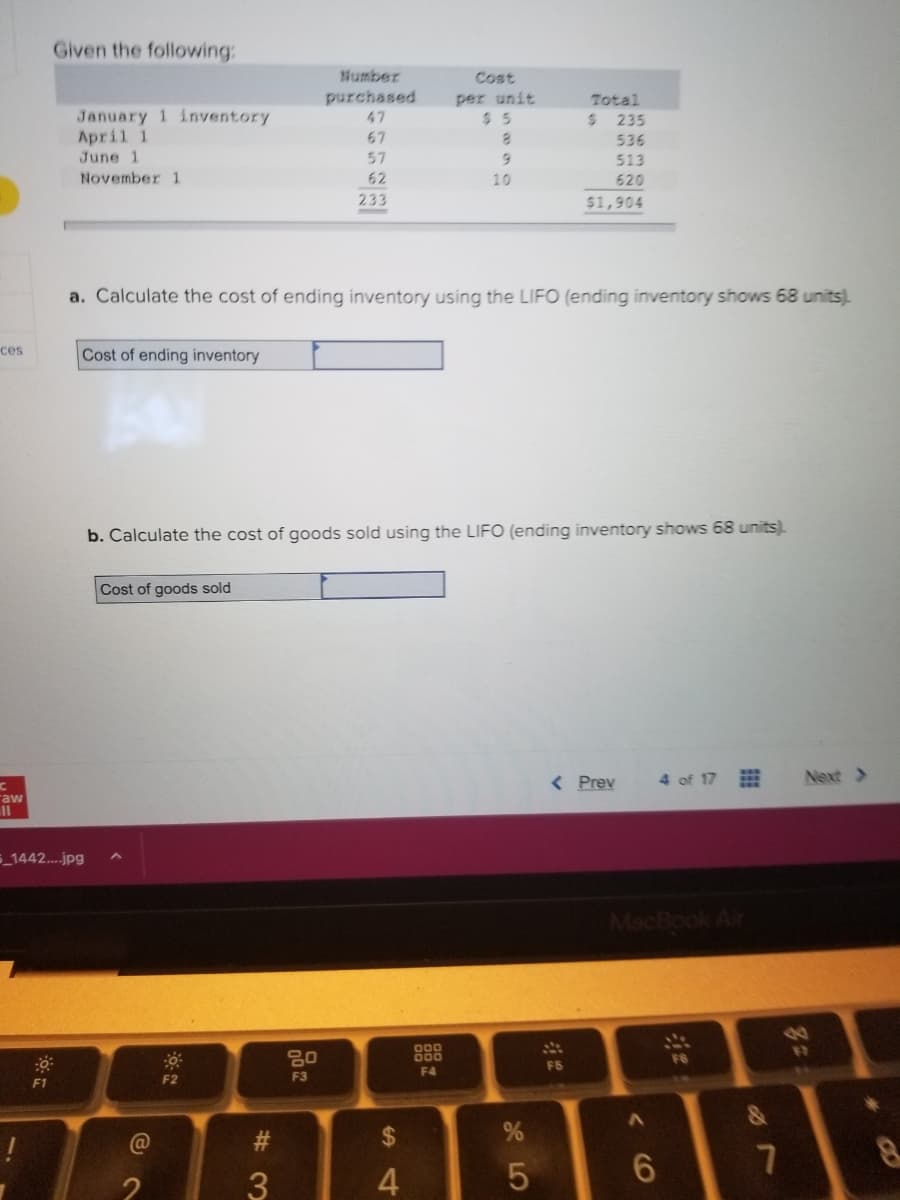 ces
aw
11
Given the following:
F1
January 1 inventory
April 1
June 1
November 1
Cost of ending inventory
5_1442....jpg
Cost of goods sold
a. Calculate the cost of ending inventory using the LIFO (ending inventory shows 68 units).
(@
F2
Number
purchased
47
67
57
62
233
#3
b. Calculate the cost of goods sold using the LIFO (ending inventory shows 68 units).
80
F3
Cost
per unit
$5
8
$
4
10
900
000
F4
15
Total
$
%
235
536
513
620
$1,904
FS
< Prev
MacBook Air
CO
4 of 17
6
F6
&
7
zz
Next >
4
8