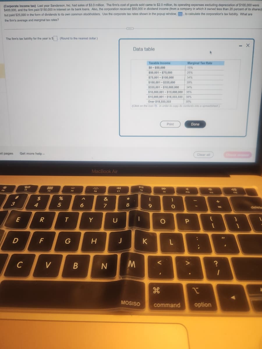 (Corporate income tax) Last year Sanderson, Inc. had sales of $3.0 million. The firm's cost of goods sold came to $2.0 million, its operating expenses excluding depreciation of $100,000 were
$400,000, and the firm paid $150,000 in interest on its bank loans. Also, the corporation received $50,000 in dividend income (from a company in which it owned less than 20 percent of its shares)
but paid $25,000 in the form of dividends to its own common stockholders. Use the corporate tax rates shown in the popup window, E, to calculate the corporation's tax liability. What are
the firm's average and marginal tax rates?
The firm's tax liability for the year is $. (Round to the nearest dollar.)
xt pages
3
Get more help -
E
D
C
80
2
$
4
R
F
DDD
DOD
F#
V
%
5
T
3
FS
G
B
A
6
MacBook Air
F6
Y
H
&
7
N
<
F7
U
J
*
co
8
Data table
M
Over $18,333,333
35%
(Click on the icon in order to copy its contents into a spreadsheet.)
D-II
FO
T
MOSISO
Taxable Income
$0-$50,000
$50,001 - $75,000
$75,001-$100,000
$100,001-$335.000
39%
$335.001-$10.000.000
34%
$10,000,001-$15,000,000 35%
$15,000,001-$18,333,333 38%
(
9
K
DD
F9
O
V
I
Print
1
O
Marginal Tax Rate
15%
25%
34%
L
command
스
F10
P
>
Done
Clear all
:
;
ri
I
14
{
[
option
+
=
?
1
11
F12
}
- X
1
delete
1