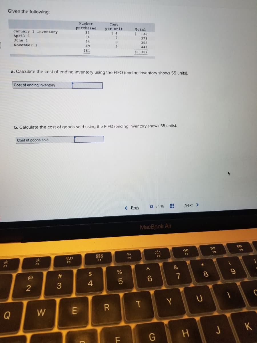 Given the following:
-0.
F1
January 1 inventory
April 1
June 1
November 1
Q
Cost of ending inventory
a. Calculate the cost of ending inventory using the FIFO (ending inventory shows 55 units).
Cost of goods sold
@
2
b. Calculate the cost of goods sold using the FIFO (ending inventory shows 55 units).
-6
F2
W
Number
purchased
34
#3
80
F3
54
44
49
181
E
$
ਵ
4
Cost
per unit
$4
7
8
9
00
F4
R
de LO
%
5
Total
$ 136
378
352
441
$1,307
F
< Prev 13 of 16
F5
MacBook Air
T
A
6
G
www
F6
&
Y
7
Next >
84
F7
H
* 00
8
U
DII
FB
J
(
9
F9
C
K