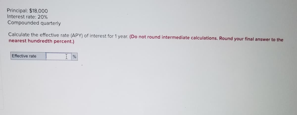 Principal: $18,000
Interest rate: 20%
Compounded quarterly
Calculate the effective rate (APY) of interest for 1 year. (Do not round intermediate calculations. Round your final answer to the
nearest hundredth percent.)
Effective rate
I%