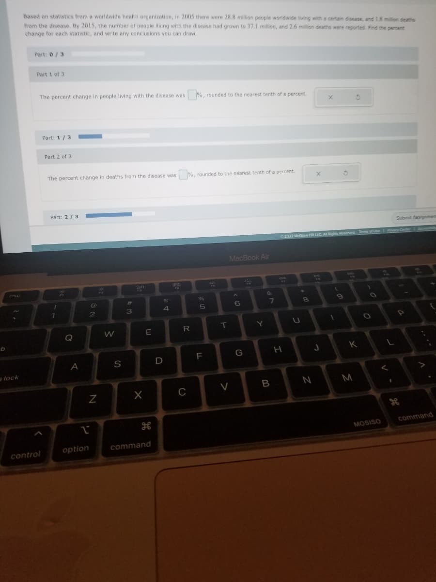 b
esc
s lock
Based on statistics from a worldwide health organization, in 2005 there were 28.8 million people worldwide living with a certain disease, and 1.8 million deaths
from the disease. By 2015, the number of people living with the disease had grown to 37.1 million, and 2.6 million deaths were reported. Find the percent
change for each statistic, and write any conclusions you can draw.
Part: 0/3
Part 1 of 3
The percent change in people living with the disease was
control
Part: 1/3
Part 2 of 3
The percent change in deaths from the disease was
Part: 2/3
!
1
2
Q
A
1
option
2
N
W
S
#
3
F3
X
E
H
command
$
4
D
888
R
C
%, rounded to the nearest tenth of a percent.
%, rounded to the nearest tenth of a percent.
%
5
F
22
T
MacBook Air
V
6
G
Y
&
7
B
H
U
8
X
Ⓒ2022 McGraw Hill LLC. All Rights Reserved. Terms of Use | Privacy Center 1.
J
N
X
(
1
5
9
K
M
1
O
O
L
<
MOSISO
Submit Assignmen
1
P
command
