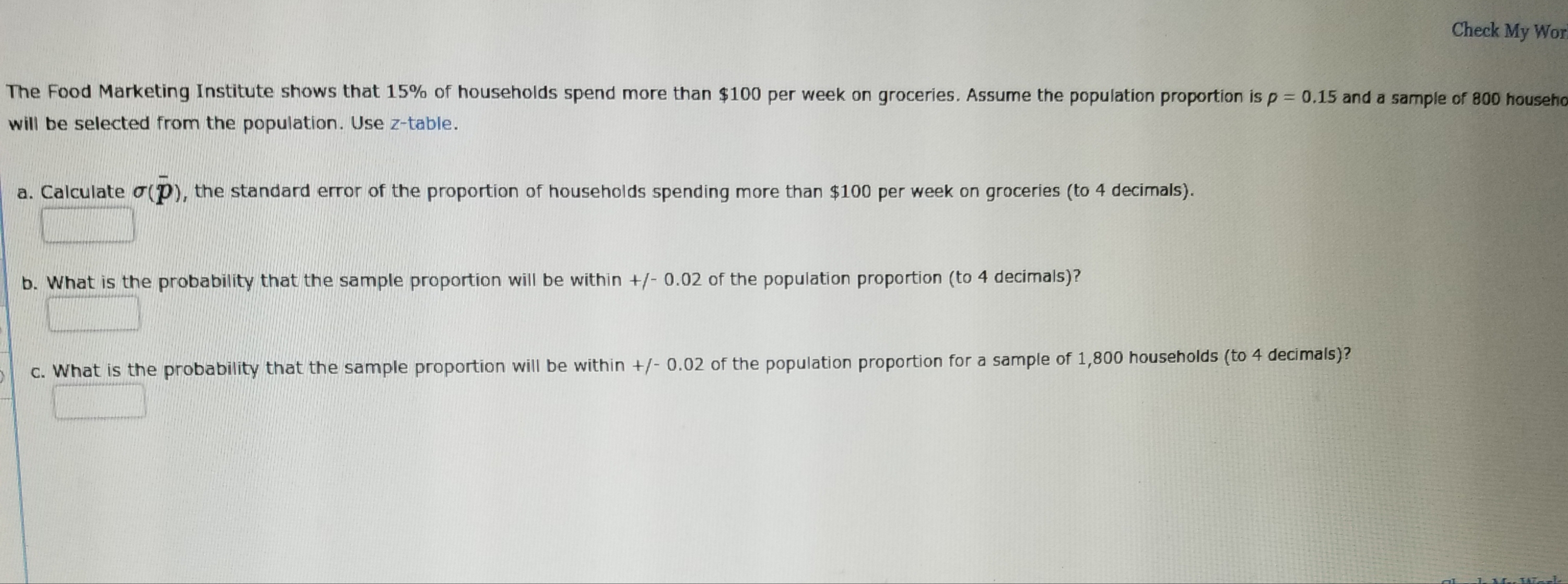 Check My Wor
The Food Marketing Institute shows that 15% of households spend more than $100 per week on groceries. Assume the population proportion is p-0.15 and a sample of 800 househo
will be selected from the population. Use z-table.
a. Calculate σ(P), the standard error of the proportion of households spending more than $100 per week on groceries (to 4 decimals).
b. What is the probability that the sample proportion will be within /-0.02 of the population proportion (to 4 decimals)?
c. What is the probability that the sample proportion will be within +/-0.02 of the population proportion for a sample of 1,800 households (to 4 decimals)?
