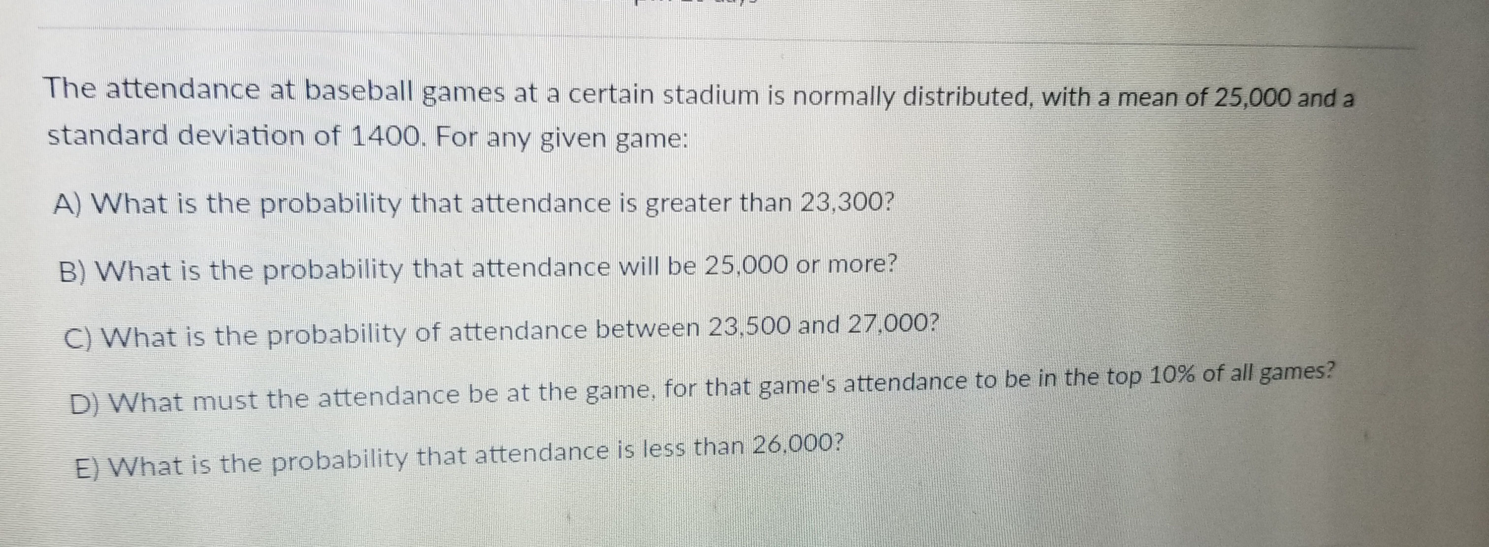 The attendance at baseball games at a certain stadium is normally distributed, with a mean of 25,000 and a
standard deviation of 1400. For any given game:
A) What is the probability that attendance is greater than 23,300?
B) What is the probability that attendance will be 25.000 or more?
C) W
D) What must the attendance be at the game, for that game's attendance to be in the top 10% of all games?
hat is the probability of attendance between 23,500 and 27.000?
E) What is the probability that attendance is less than 26.000?
